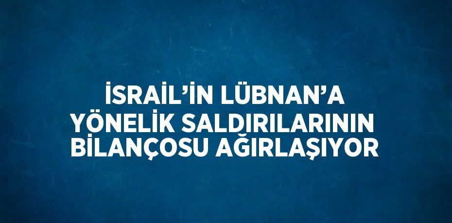 İSRAİL’İN LÜBNAN’A YÖNELİK SALDIRILARININ BİLANÇOSU AĞIRLAŞIYOR