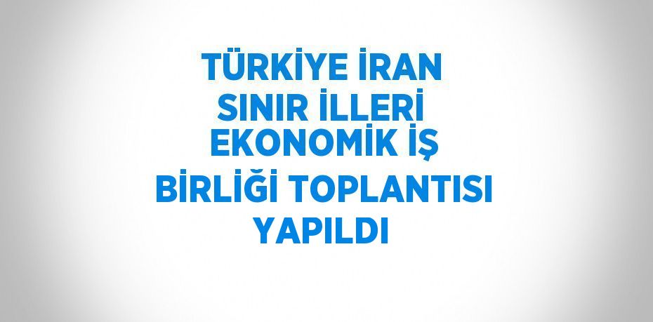 TÜRKİYE İRAN SINIR İLLERİ EKONOMİK İŞ BİRLİĞİ TOPLANTISI YAPILDI