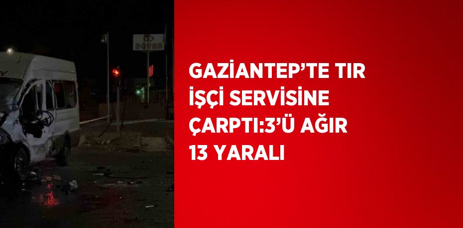 GAZİANTEP’TE TIR İŞÇİ SERVİSİNE ÇARPTI:3’Ü AĞIR 13 YARALI