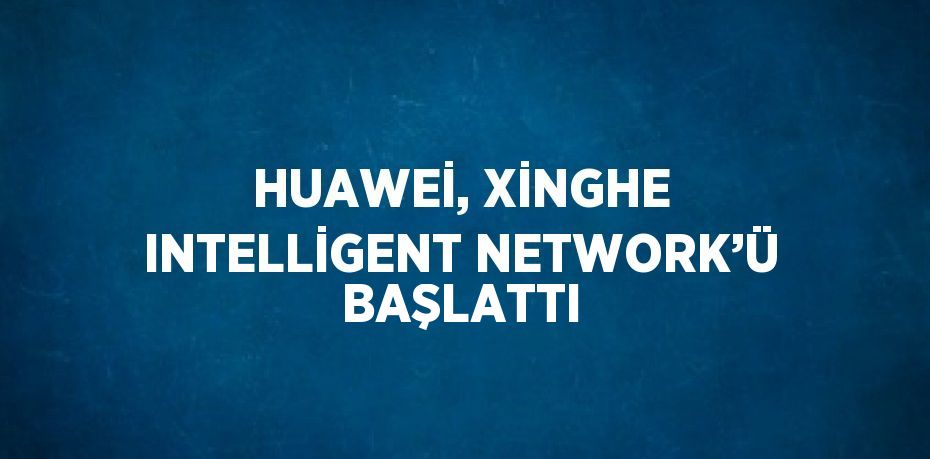 HUAWEİ, XİNGHE INTELLİGENT NETWORK’Ü BAŞLATTI