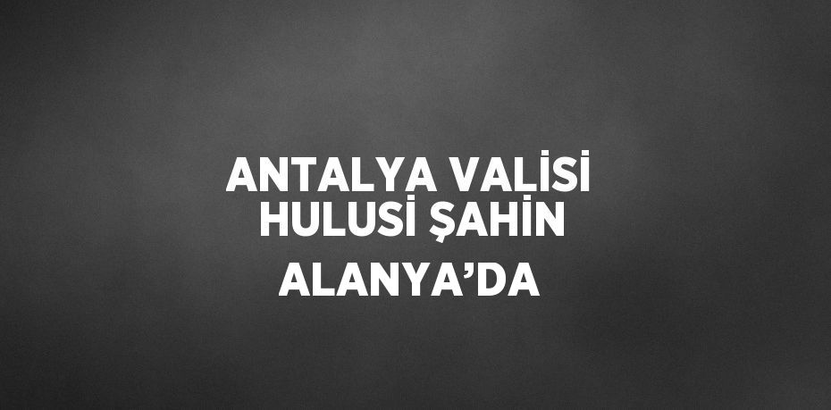 ANTALYA VALİSİ HULUSİ ŞAHİN ALANYA’DA