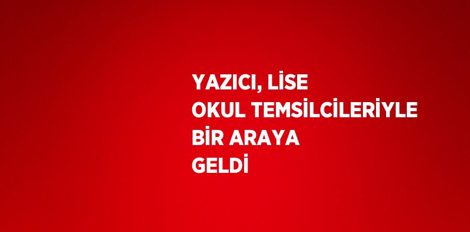 YAZICI, LİSE OKUL TEMSİLCİLERİYLE BİR ARAYA GELDİ