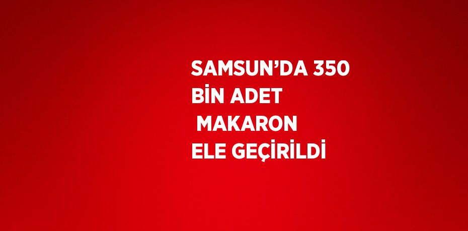 SAMSUN’DA 350 BİN ADET  MAKARON ELE GEÇİRİLDİ