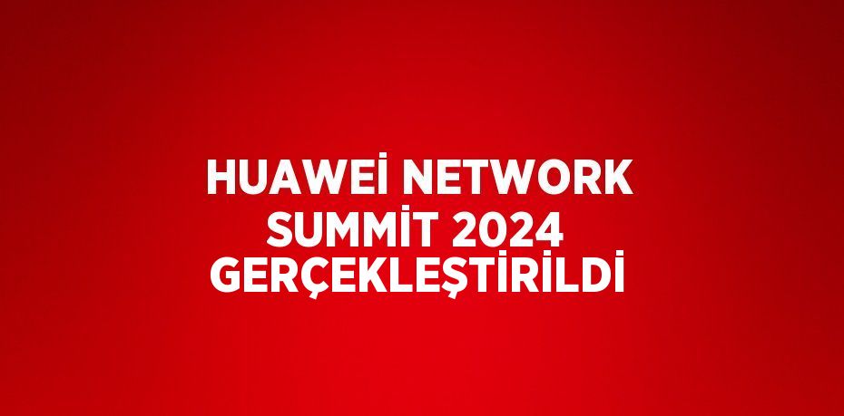 HUAWEİ NETWORK SUMMİT 2024 GERÇEKLEŞTİRİLDİ