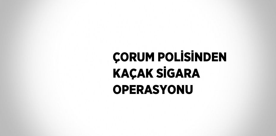 ÇORUM POLİSİNDEN KAÇAK SİGARA OPERASYONU