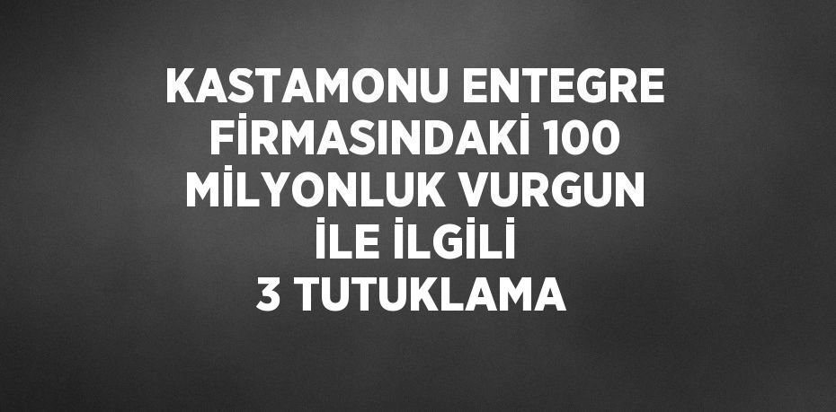 KASTAMONU ENTEGRE FİRMASINDAKİ 100 MİLYONLUK VURGUN İLE İLGİLİ 3 TUTUKLAMA