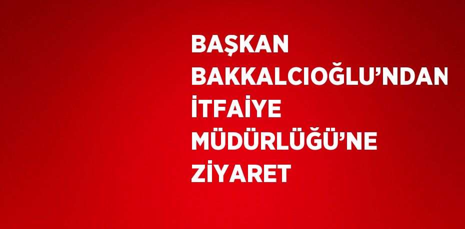 BAŞKAN BAKKALCIOĞLU’NDAN İTFAİYE MÜDÜRLÜĞÜ’NE ZİYARET