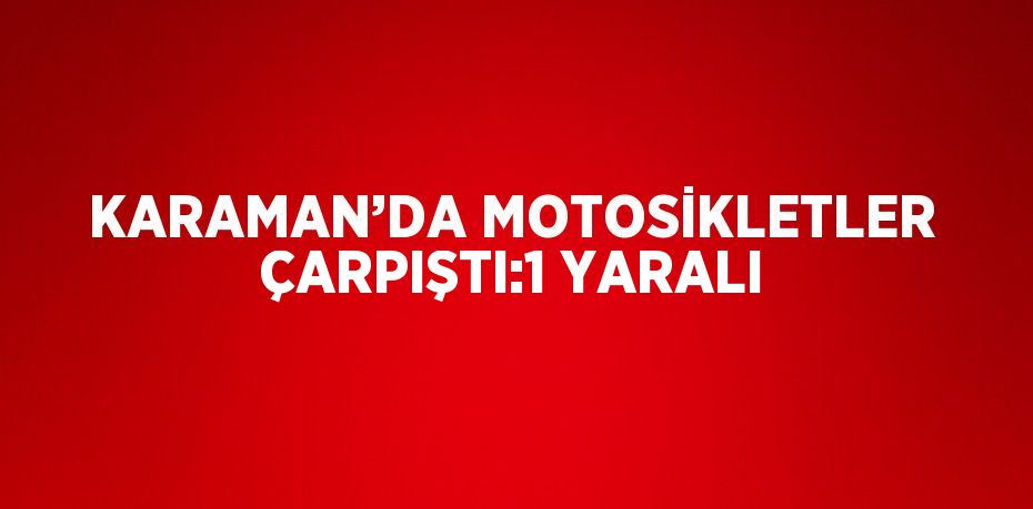 KARAMAN’DA MOTOSİKLETLER ÇARPIŞTI:1 YARALI