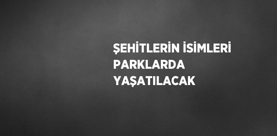 ŞEHİTLERİN İSİMLERİ PARKLARDA YAŞATILACAK