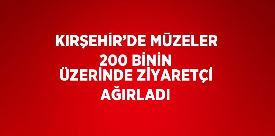 KIRŞEHİR’DE MÜZELER 200 BİNİN ÜZERİNDE ZİYARETÇİ AĞIRLADI