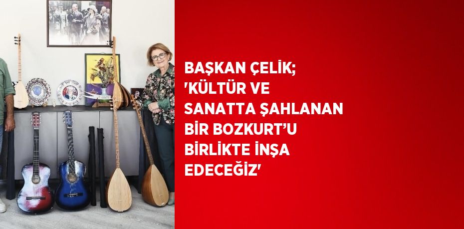 BAŞKAN ÇELİK; 'KÜLTÜR VE SANATTA ŞAHLANAN BİR BOZKURT’U BİRLİKTE İNŞA EDECEĞİZ'