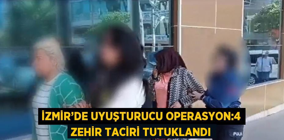 İZMİR’DE UYUŞTURUCU OPERASYON:4 ZEHİR TACİRİ TUTUKLANDI