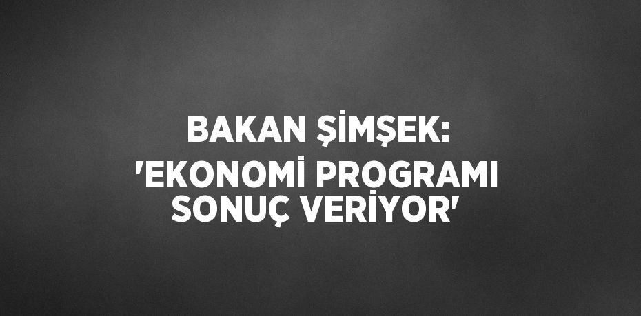 BAKAN ŞİMŞEK: 'EKONOMİ PROGRAMI SONUÇ VERİYOR'