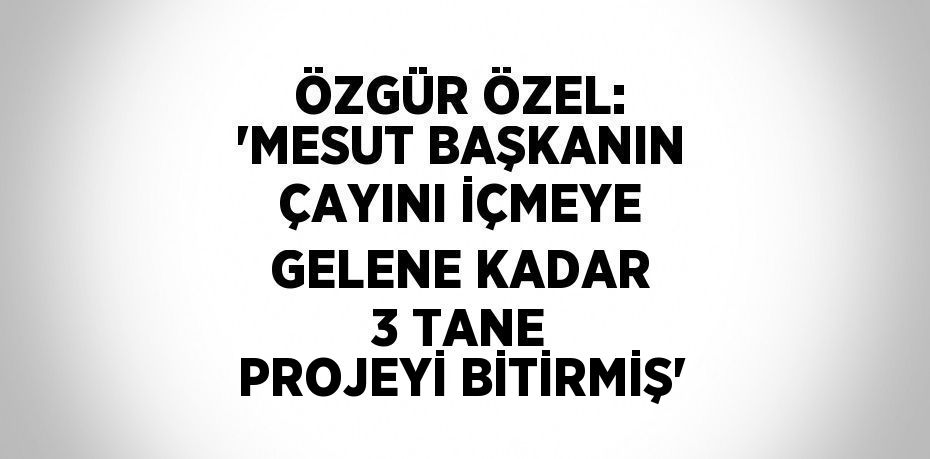 ÖZGÜR ÖZEL: 'MESUT BAŞKANIN ÇAYINI İÇMEYE GELENE KADAR 3 TANE PROJEYİ BİTİRMİŞ'