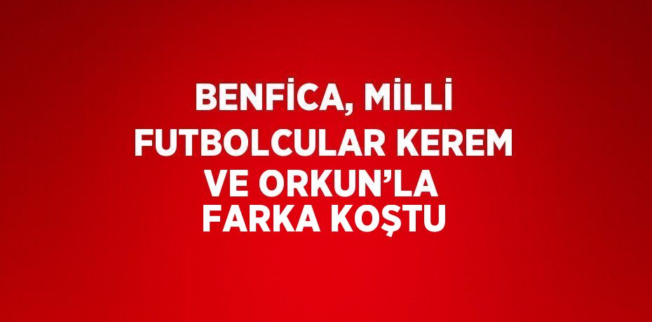 BENFİCA, MİLLİ FUTBOLCULAR KEREM VE ORKUN’LA FARKA KOŞTU