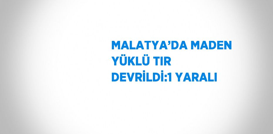 MALATYA’DA MADEN YÜKLÜ TIR DEVRİLDİ:1 YARALI