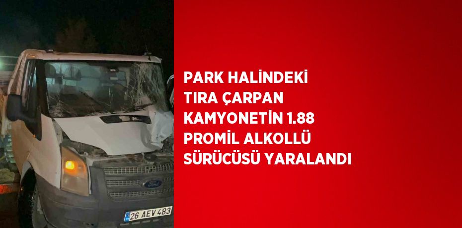 PARK HALİNDEKİ TIRA ÇARPAN KAMYONETİN 1.88 PROMİL ALKOLLÜ SÜRÜCÜSÜ YARALANDI