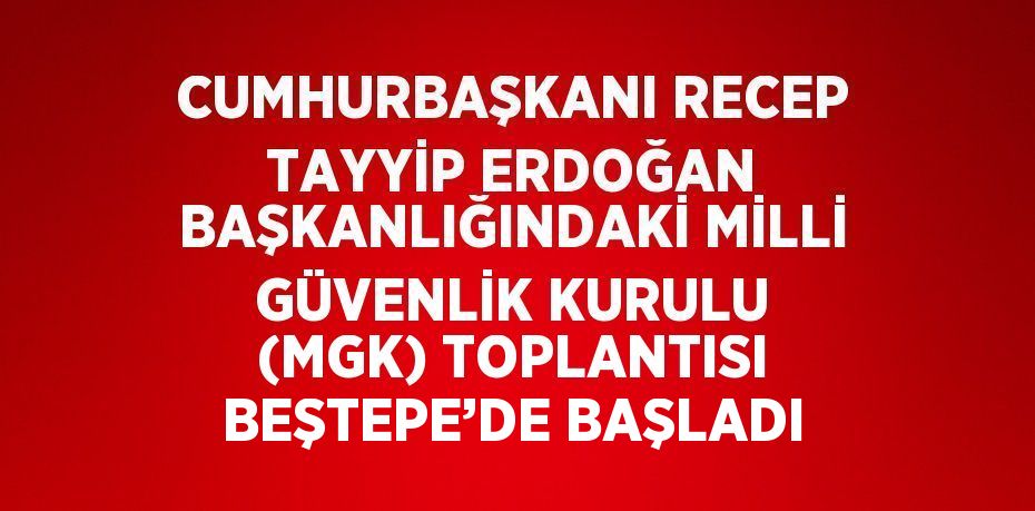 CUMHURBAŞKANI RECEP TAYYİP ERDOĞAN BAŞKANLIĞINDAKİ MİLLİ GÜVENLİK KURULU (MGK) TOPLANTISI BEŞTEPE’DE BAŞLADI