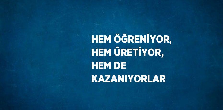 HEM ÖĞRENİYOR, HEM ÜRETİYOR, HEM DE KAZANIYORLAR