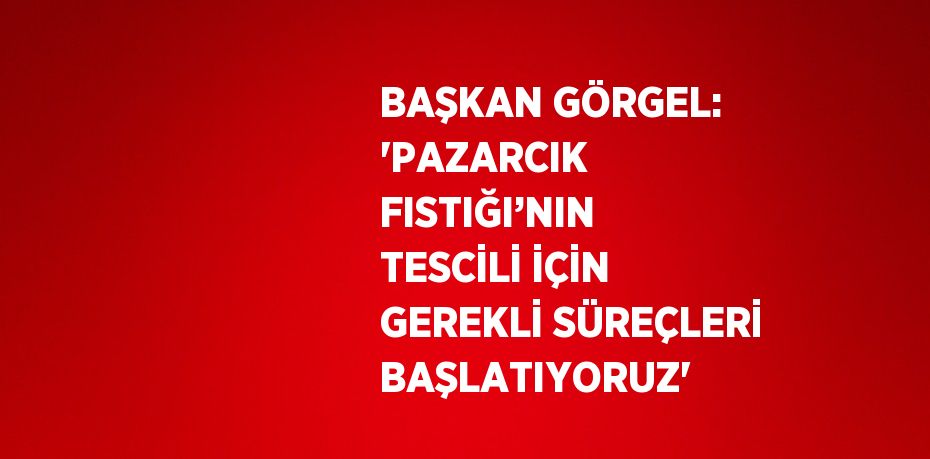 BAŞKAN GÖRGEL: 'PAZARCIK FISTIĞI’NIN TESCİLİ İÇİN GEREKLİ SÜREÇLERİ BAŞLATIYORUZ'