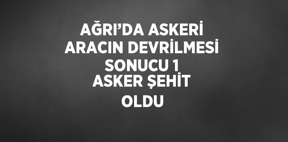 AĞRI’DA ASKERİ ARACIN DEVRİLMESİ SONUCU 1 ASKER ŞEHİT OLDU