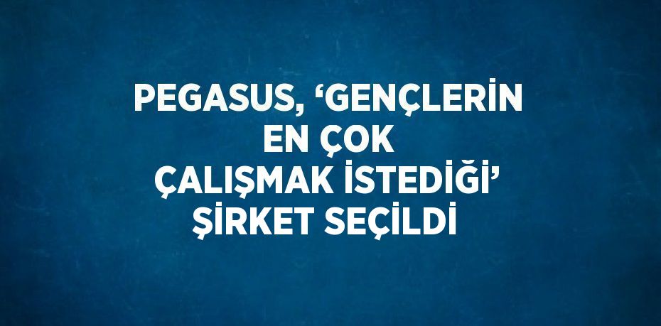 PEGASUS, ‘GENÇLERİN EN ÇOK ÇALIŞMAK İSTEDİĞİ’ ŞİRKET SEÇİLDİ