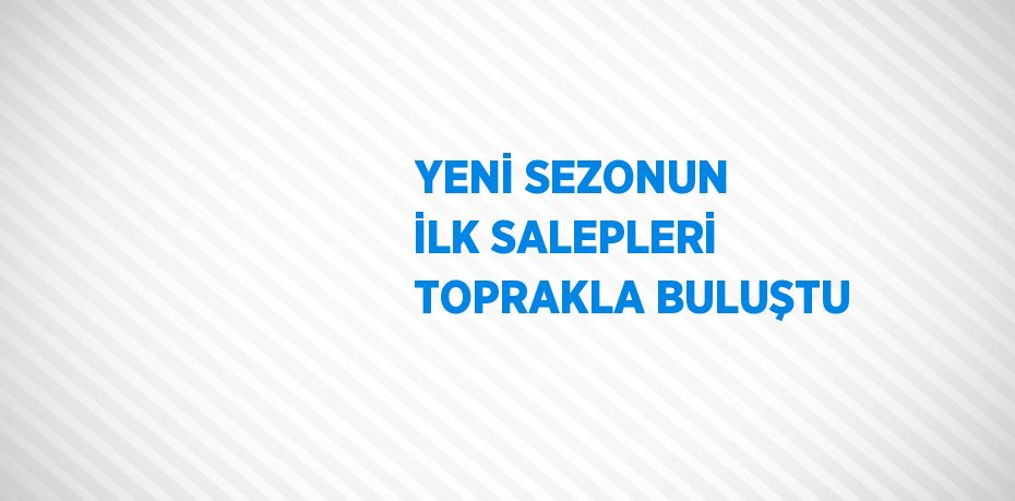 YENİ SEZONUN İLK SALEPLERİ TOPRAKLA BULUŞTU