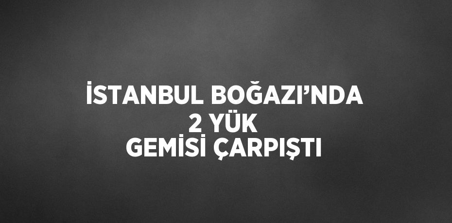 İSTANBUL BOĞAZI’NDA 2 YÜK GEMİSİ ÇARPIŞTI