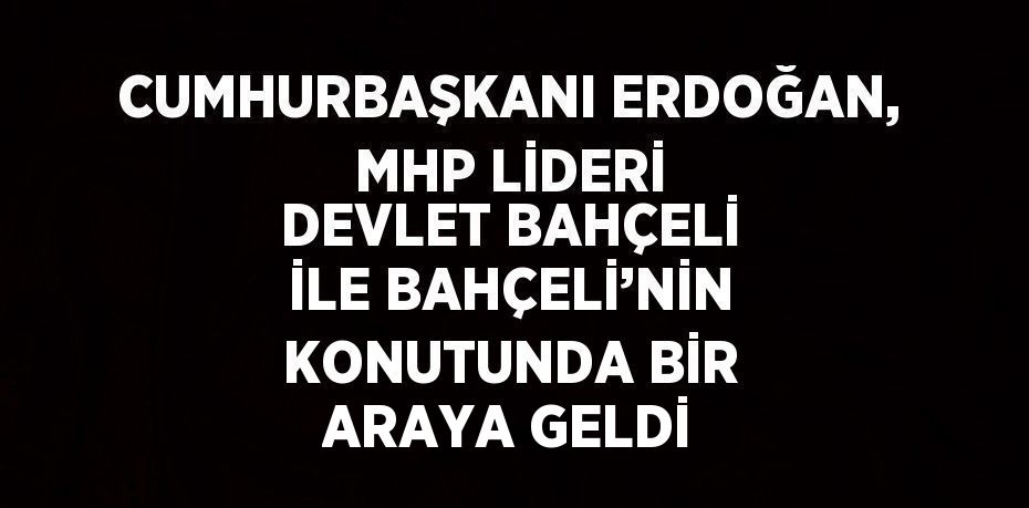 CUMHURBAŞKANI ERDOĞAN, MHP LİDERİ DEVLET BAHÇELİ İLE BAHÇELİ’NİN KONUTUNDA BİR ARAYA GELDİ