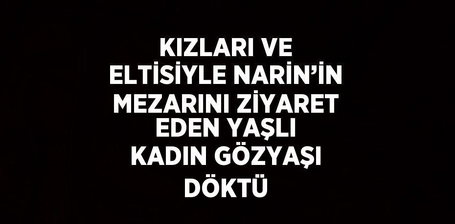 KIZLARI VE ELTİSİYLE NARİN’İN MEZARINI ZİYARET EDEN YAŞLI KADIN GÖZYAŞI DÖKTÜ