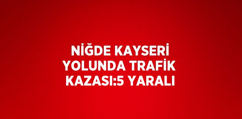 NİĞDE KAYSERİ YOLUNDA TRAFİK KAZASI:5 YARALI