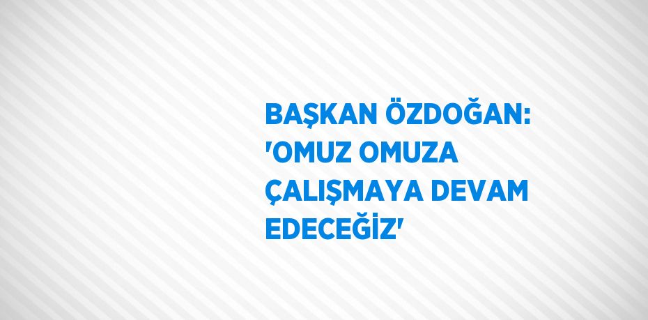 BAŞKAN ÖZDOĞAN: 'OMUZ OMUZA ÇALIŞMAYA DEVAM EDECEĞİZ'