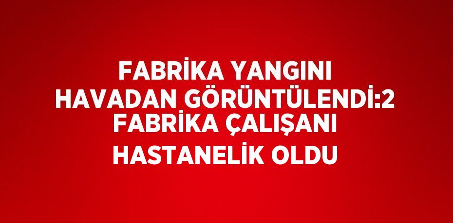 FABRİKA YANGINI HAVADAN GÖRÜNTÜLENDİ:2 FABRİKA ÇALIŞANI HASTANELİK OLDU