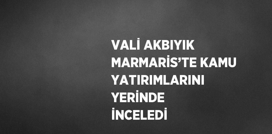 VALİ AKBIYIK MARMARİS’TE KAMU YATIRIMLARINI YERİNDE İNCELEDİ