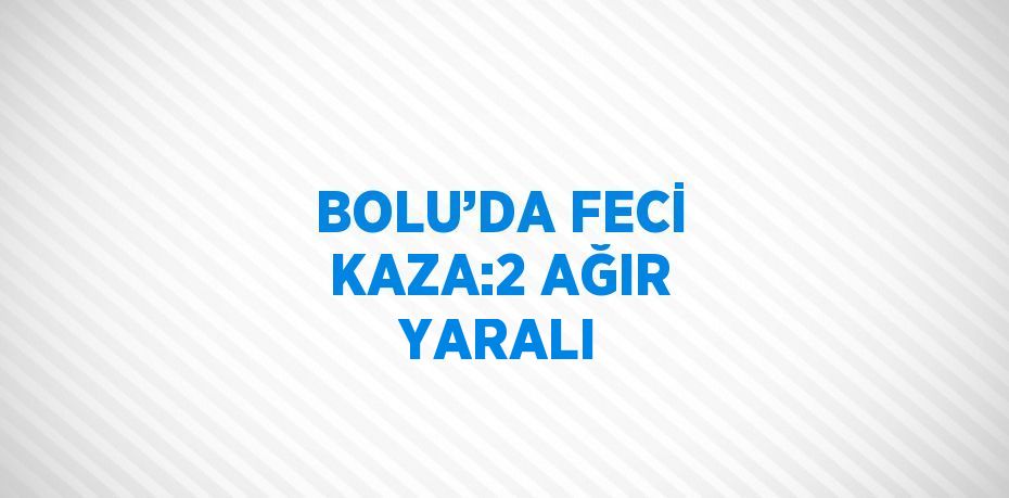 BOLU’DA FECİ KAZA:2 AĞIR YARALI