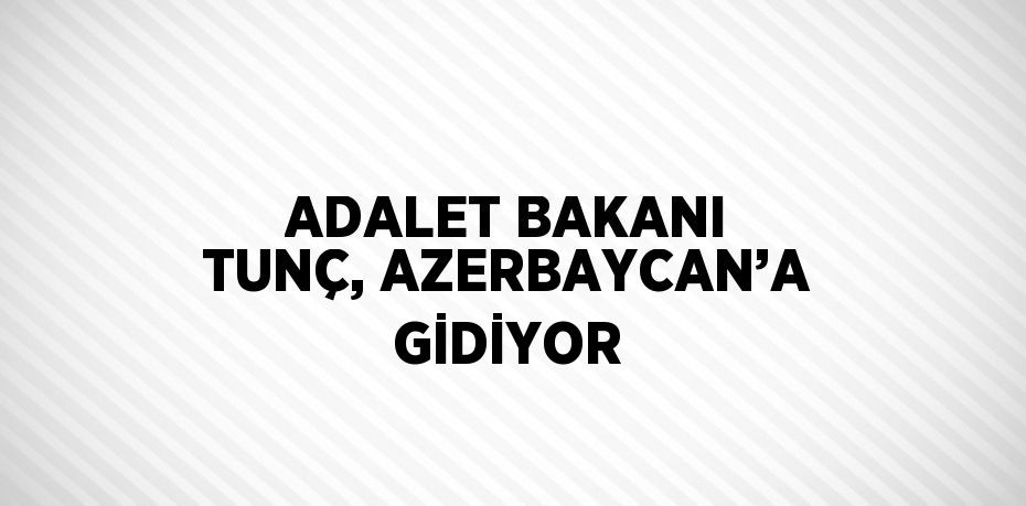 ADALET BAKANI TUNÇ, AZERBAYCAN’A GİDİYOR