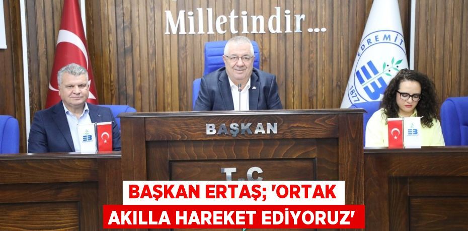 BAŞKAN ERTAŞ; “ORTAK AKILLA HAREKET EDİYORUZ”