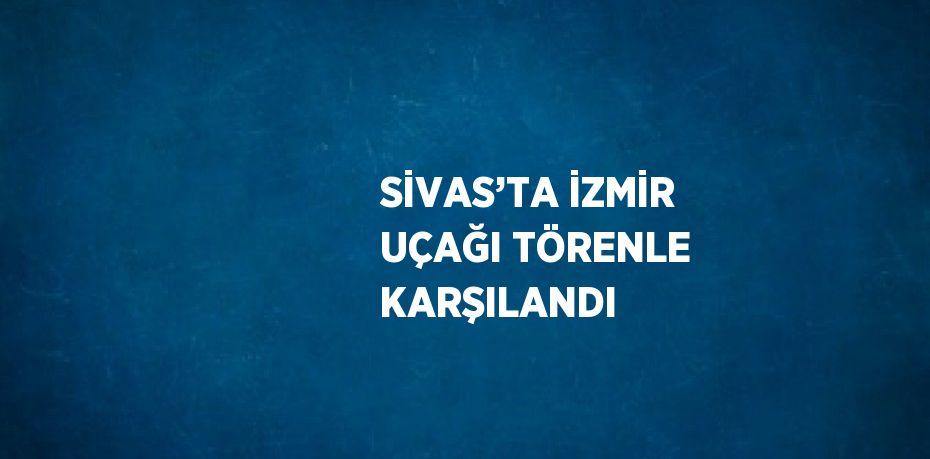 SİVAS’TA İZMİR UÇAĞI TÖRENLE KARŞILANDI