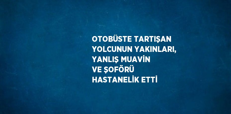 OTOBÜSTE TARTIŞAN YOLCUNUN YAKINLARI, YANLIŞ MUAVİN VE ŞOFÖRÜ HASTANELİK ETTİ