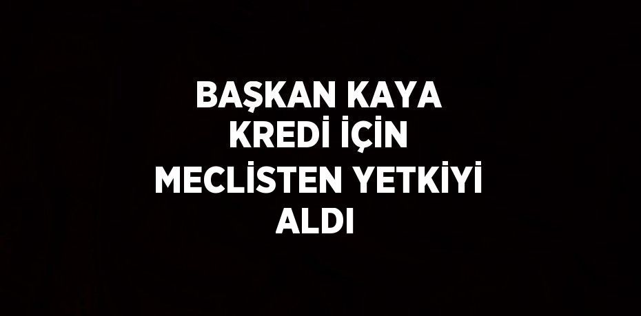 BAŞKAN KAYA KREDİ İÇİN MECLİSTEN YETKİYİ ALDI