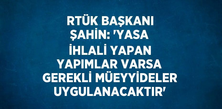 RTÜK BAŞKANI ŞAHİN: 'YASA İHLALİ YAPAN YAPIMLAR VARSA GEREKLİ MÜEYYİDELER UYGULANACAKTIR'