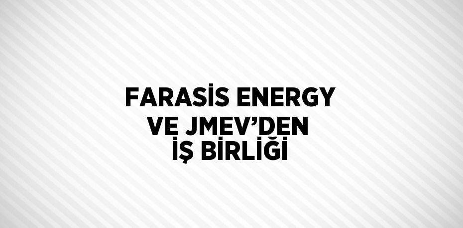 FARASİS ENERGY VE JMEV’DEN İŞ BİRLİĞİ