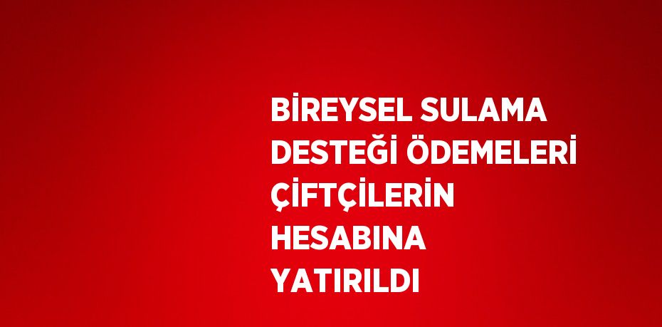 BİREYSEL SULAMA DESTEĞİ ÖDEMELERİ ÇİFTÇİLERİN HESABINA YATIRILDI