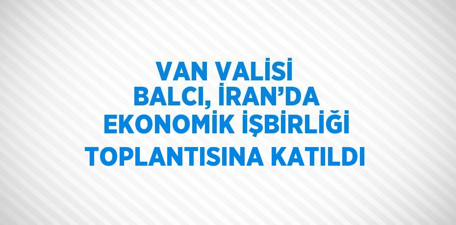 VAN VALİSİ BALCI, İRAN’DA EKONOMİK İŞBİRLİĞİ TOPLANTISINA KATILDI