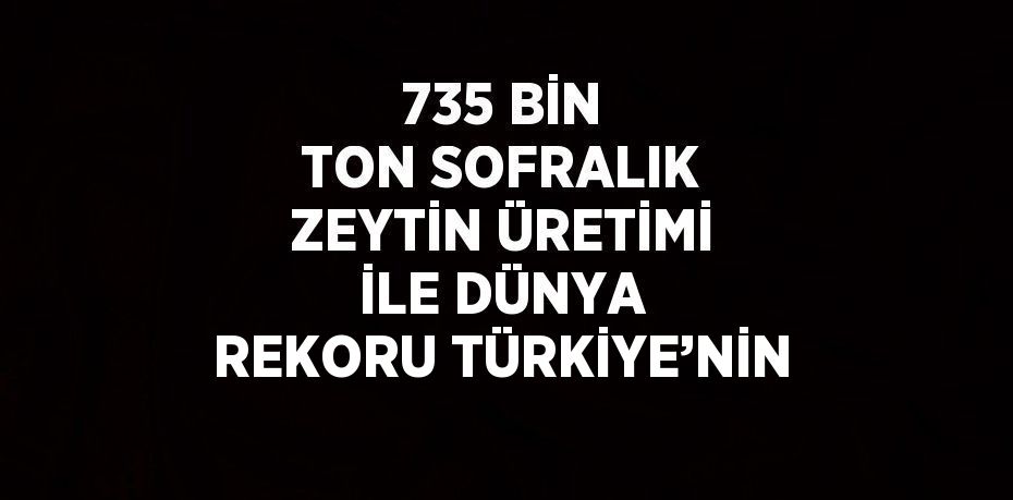 735 BİN TON SOFRALIK ZEYTİN ÜRETİMİ İLE DÜNYA REKORU TÜRKİYE’NİN