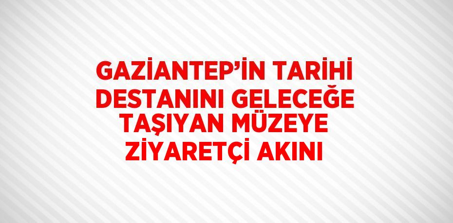 GAZİANTEP’İN TARİHİ DESTANINI GELECEĞE TAŞIYAN MÜZEYE ZİYARETÇİ AKINI