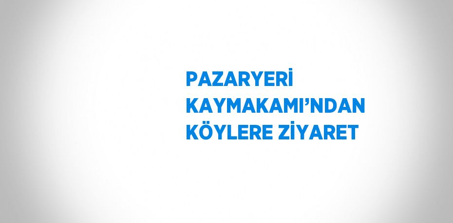 PAZARYERİ KAYMAKAMI’NDAN KÖYLERE ZİYARET