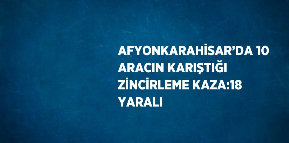 AFYONKARAHİSAR’DA 10 ARACIN KARIŞTIĞI ZİNCİRLEME KAZA:18 YARALI