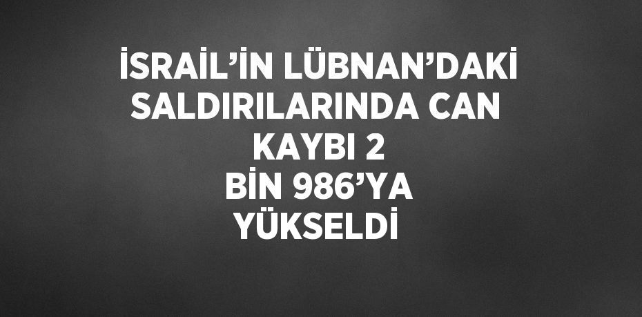 İSRAİL’İN LÜBNAN’DAKİ SALDIRILARINDA CAN KAYBI 2 BİN 986’YA YÜKSELDİ