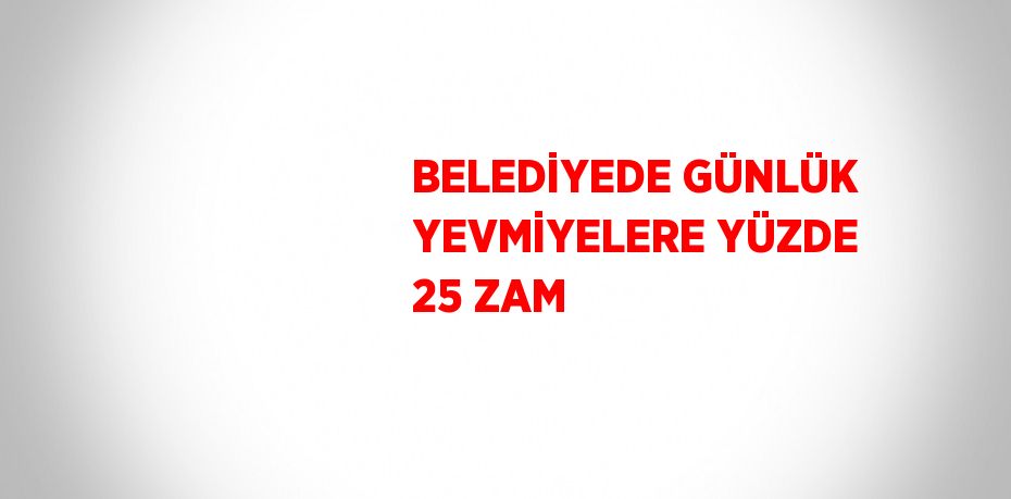 BELEDİYEDE GÜNLÜK YEVMİYELERE YÜZDE 25 ZAM